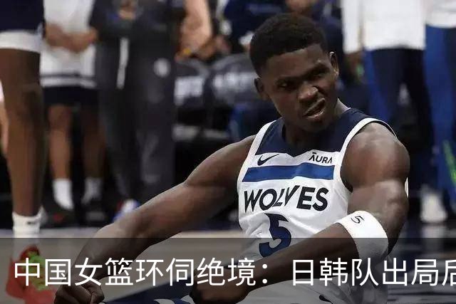 中国女篮环伺绝境：日韩队出局后，唯有她们可寄厚望