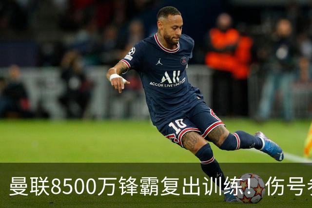 曼联8500万锋霸复出训练！伤号参加合练，英超前三轮缺席明显